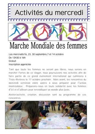 12
Activités du mercredi
Les mercredis16, 23, 30 septembre,7 et 14 octobre
De 13h30 à 16h
Gratuit
Inscription appréciée
Tant que toute les femmes ne seront pas libres, nous serons en
marche! Fortes de ce slogan, nous poursuivons nos activités afin de
faire partie de ce grand événement international qui culminera à
Trois-Rivières le 17 octobre prochain. Mais avant, les rencontres du
mercredi serviront entre autres à nous préparer pour l’action
montréalaise . Préparons-nous en toute solidarité avec les femmes
d’ici et d’ailleurs pour revendiquer un monde plus juste,
Atelier/activité, création, discussion sont au programme de ces
rencontres.
 