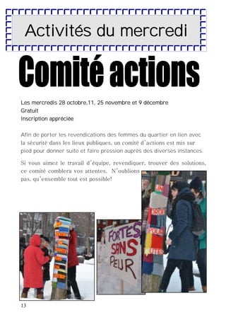 13
Les mercredis 28 octobre,11, 25 novembre et 9 décembre
Gratuit
Inscription appréciée
Afin de porter les revendications des femmes du quartier en lien avec
la sécurité dans les lieux publiques, un comité d’actions est mis sur
pied pour donner suite et faire pression auprès des diverses instances.
Si vous aimez le travail d’équipe, revendiquer, trouver des solutions,
ce comité comblera vos attentes. N’oublions
pas, qu’ensemble tout est possible!
Activités du mercredi
 