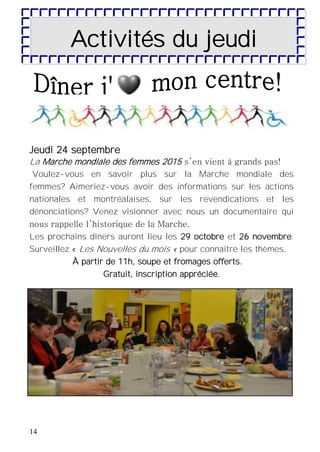 14
Jeudi 24 septembre
La Marche mondiale des femmes 2015 s’en vient à grands pas!
Voulez-vous en savoir plus sur la Marche mondiale des
femmes? Aimeriez-vous avoir des informations sur les actions
nationales et montréalaises, sur les revendications et les
dénonciations? Venez visionner avec nous un documentaire qui
nous rappelle l’historique de la Marche.
Les prochains dîners auront lieu les 29 octobre et 26 novembre.
Surveillez « Les Nouvelles du mois « pour connaitre les thèmes.
À partir de 11h, soupe et fromages offerts.
Gratuit, inscription appréciée.
Activités du jeudi
 
