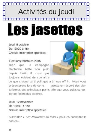 15
Activités du jeudi
Jeudi 8 octobre
De 13h30 à 16h
Gratuit, inscription appréciée
Élections fédérales 2015
Bien que la campagne
électorale batte son plein
depuis l’été, il n’est pas
toujours évident de connaitre
ce que chaque parti politique a à nous offrir. Nous vous
présenterons lors de cette jasette un résumé des pla-
teformes des principaux partis afin que vous puissiez vo-
ter de façon plus éclairée.
Jeudi 12 novembre
De 13h30 à 16h
Gratuit, inscription appréciée
Surveillez « Les Nouvelles du mois » pour en connaître le
contenu.
 