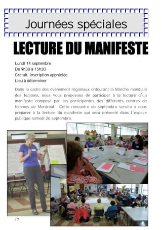 17
Journées spéciales
Lundi 14 septembre
De 9h30 à 15h30
Gratuit, inscription appréciée
Lieu à déterminer
Dans le cadre des événement régionaux entourant la Marche mondiale
des femmes, nous vous proposons de participer à la lecture d’un
manifeste composé par les participantes des différents centres de
femmes de Montréal. Cette rencontre de septembre servira à nous
préparer à la lecture du manifeste qui sera présenté dans l’espace
publique samedi 26 septembre.
 