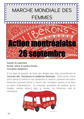 18
Samedi 26 septembre
Gratuit, billets d’autobus fournis
Inscription obligatoire
C’est dans le quartier de Côte-des-Neiges que nous accueillerons la
Caravane des résistances et solidarités féministes. Cette action visera
entre autres à renforcer nos solidarités et montrer comment nos luttes
féministes prennent forme à travers des stratégies variées et la mise
en place d’alternatives. La Caravane permettra de montrer qu’au
Québec, comme ailleurs dans le monde, les féministes sont la
résistance!
MARCHE MONDIALE DES
FEMMES
 