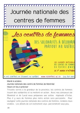 19
Journée nationale des
centres de femmes
Mardi 6 octobre
Journée nationale des centre de femmes de Montréal
Heure et lieu à préciser
Tricotés serrés à la grandeur de la province, les centres de femmes
tissent des solidarités et se mettent en action. Avec nos consoeurs de
Montréal et de Laval nous préparons une action régionale d’éclat.
Plus il y aura de femmes plus notre action sera percutante. Pour
souligner cette journée nationale des centres de femmes, rendons nous
visibles. Les détails de cet évènement vous parviendront sous peu.
 