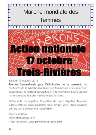 20
Samedi 17 octobre 2015
Journée internationale pour l’élimination de la pauvreté, les
militantes de la Marche mondiale des femmes et leurs alliées en
provenance de partout au Québec s’y retrouveront pour l’Action
nationale de la Marche mondiale des femmes.
Grâce à la participation financière de notre députée, Madame
Carole Poirier, nous pourrons nous diriger vers Trois-Rivières
afin de vivre ce moment inoubliable.
Places limitées
Inscription obligatoire
Tous les détails vous parviendront plus tard.
Marche mondiale des
femmes
 