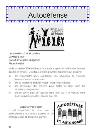 21
Autodéfense
Les samedis 10 et 24 octobre
De 9h30 à 16h
Gratuit, inscription obligatoire
Places limitées
Voilà un atelier d’autodéfense tout à fait adapté à la réalité des femmes
adultes et aînées. Ces deux ateliers pourront répondre aux besoins:
 De reconnaître plus rapidement les situations de violence
lorsqu’elles se produisent;
 De se donner le droit de réagir lorsqu’elles ont peu;
 De développer des moyens pour éviter de figer dans les
situations dangereuses;
 De se sentir plus en sécurité dans leur vie à la maison, dans
leurs activités sociales, dans la rue, etc.
Apporter votre lunch
Il est important de noter que la
participation à la première journée est un
prérequis pour la deuxième journée.
 
