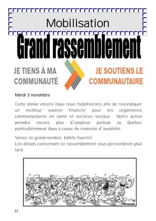 22
Mobilisation
Mardi 3 novembre
Cette année encore nous nous mobiliserons afin de revendiquer
un meilleur soutien financier pour les organismes
communautaires en santé et services sociaux. Notre action
prendra encore plus d’ampleur partout au Québec
particulièrement dans à cause du contexte d’austérité.
Venez en grand nombre, billets fournis!
Les détails concernant ce rassemblement vous parviendront plus
tard.
 