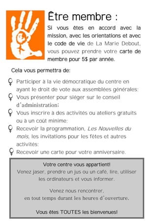 3
Votre centre vous appartient!
Venez jaser, prendre un jus ou un café, lire, utiliser
les ordinateurs et vous informer.
Venez nous rencontrer,
en tout temps durant les heures d’ouverture.
Vous êtes TOUTES les bienvenues!
Être membre :
Si vous êtes en accord avec la
mission, avec les orientations et avec
le code de vie de La Marie Debout,
vous pouvez prendre votre carte de
membre pour 5$ par année.
Cela vous permettra de:
Participer à la vie démocratique du centre en
ayant le droit de vote aux assemblées générales;
Vous présenter pour siéger sur le conseil
d’administration;
Vous inscrire à des activités ou ateliers gratuits
ou à un coût minime;
Recevoir la programmation, Les Nouvelles du
mois, les invitations pour les fêtes et autres
activités;
Recevoir une carte pour votre anniversaire.
 