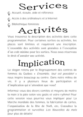 4
Le slogan retenu par le Regroupement des centres de
femmes du Québec « Ensemble, tout est possible! »
nous inspire beaucoup au centre. Dans notre milieu de
vie, il y a plusieurs lieux de participation et
d’implication qui n’attendent que vous!
Informez-vous des divers comités et moyens de mettre
la main à la pâte selon vos goûts et votre rythme! Pour
cette session vous pourriez vous impliquer pour La
Marche mondiale des femmes, la fabrication de cartes,
l’organisation de la fête de Noël, etc, Consultez la
programmation et surveillez Les Nouvelles du mois
pour plus de détails!
Accueil, écoute, aide et référence
Accès à des ordinateurs et à Internet
Bibliothèque féministe
Vous trouverez la description des activités dans cette
programmation. Pour certaines sorties ou activités, les
places sont limitées et requièrent une inscription.
L’ensemble des activités sont gratuites à l’exception
d’un coût minime pour les sorties. Nous nous réservons
le droit d’annuler une activité.
 