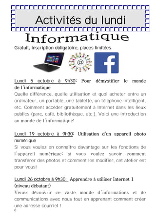 6
Activités du lundi
Gratuit, inscription obligatoire, places limitées.
Lundi 5 octobre à 9h30: Pour démystifier le monde
de l’informatique
Quelle différence, quelle utilisation et quoi acheter entre un
ordinateur, un portable, une tablette, un téléphone intelligent,
etc. Comment accéder gratuitement à Internet dans les lieux
publics (parc, café, bibliothèque, etc.). Voici une introduction
au monde de l’informatique!
Lundi 19 octobre à 9h30: Utilisation d’un appareil photo
numérique
Si vous voulez en connaître davantage sur les fonctions de
l’appareil numérique; si vous voulez savoir comment
transférer des photos et comment les modifier, cet atelier est
pour vous!
Lundi 26 octobre à 9h30: Apprendre à utiliser Internet 1
(niveau débutant)
Venez découvrir ce vaste monde d’informations et de
communications avec nous tout en apprenant comment créer
une adresse courriel !
 