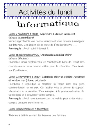 7
Activités du lundi
Lundi 9 novembre à 9h30: Apprendre à utiliser Internet 2
(niveau intermédiaire)
Venez approfondir vos connaissances et vous amuser à naviguer
sur Internet. Cet atelier est la suite de l’atelier Internet 1.
Pré-requis : Avoir suivi Internet 1.
Lundi 16 novembre à 9h30 : Apprendre à utiliser Word
(niveau débutant)
Ensemble, nous explorerons les fonctions de base de Word. Ces
connaissances vous seront utiles pour la rédaction d’un texte
sur l’ordinateur.
Lundi 23 novembre à 9h30 : Comment créer un compte Facebook
et le sécuriser (niveau débutant)
Facebook a contribué à modifier la façon dont les gens
communiquent entre eux. Cet atelier vise à donner le support
nécessaire à la création d’un compte, à la personnalisation de
votre page et à sécuriser votre compte.
Pré-requis : Avoir une adresse courriel valide pour créer votre
compte ou avoir suivi Internet 1.
Lundi 30 novembre et 7 décembre:
Thèmes à définir suivant les besoins des femmes.
 