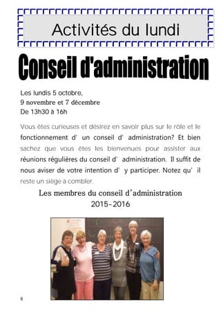 8
Activités du lundi
Les lundis 5 octobre,
9 novembre et 7 décembre
De 13h30 à 16h
Vous êtes curieuses et désirez en savoir plus sur le rôle et le
fonctionnement d’un conseil d’administration? Et bien
sachez que vous êtes les bienvenues pour assister aux
réunions régulières du conseil d’administration. Il suffit de
nous aviser de votre intention d’y participer. Notez qu’il
reste un siège à combler.
Les membres du conseil d’administration
2015-2016
 