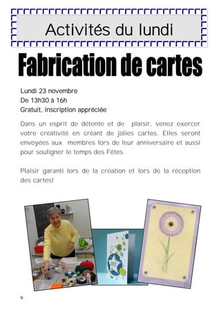 9
Activités du lundi
Lundi 23 novembre
De 13h30 à 16h
Gratuit, inscription appréciée
Dans un esprit de détente et de plaisir, venez exercer
votre créativité en créant de jolies cartes. Elles seront
envoyées aux membres lors de leur anniversaire et aussi
pour souligner le temps des Fêtes.
Plaisir garanti lors de la création et lors de la réception
des cartes!
 