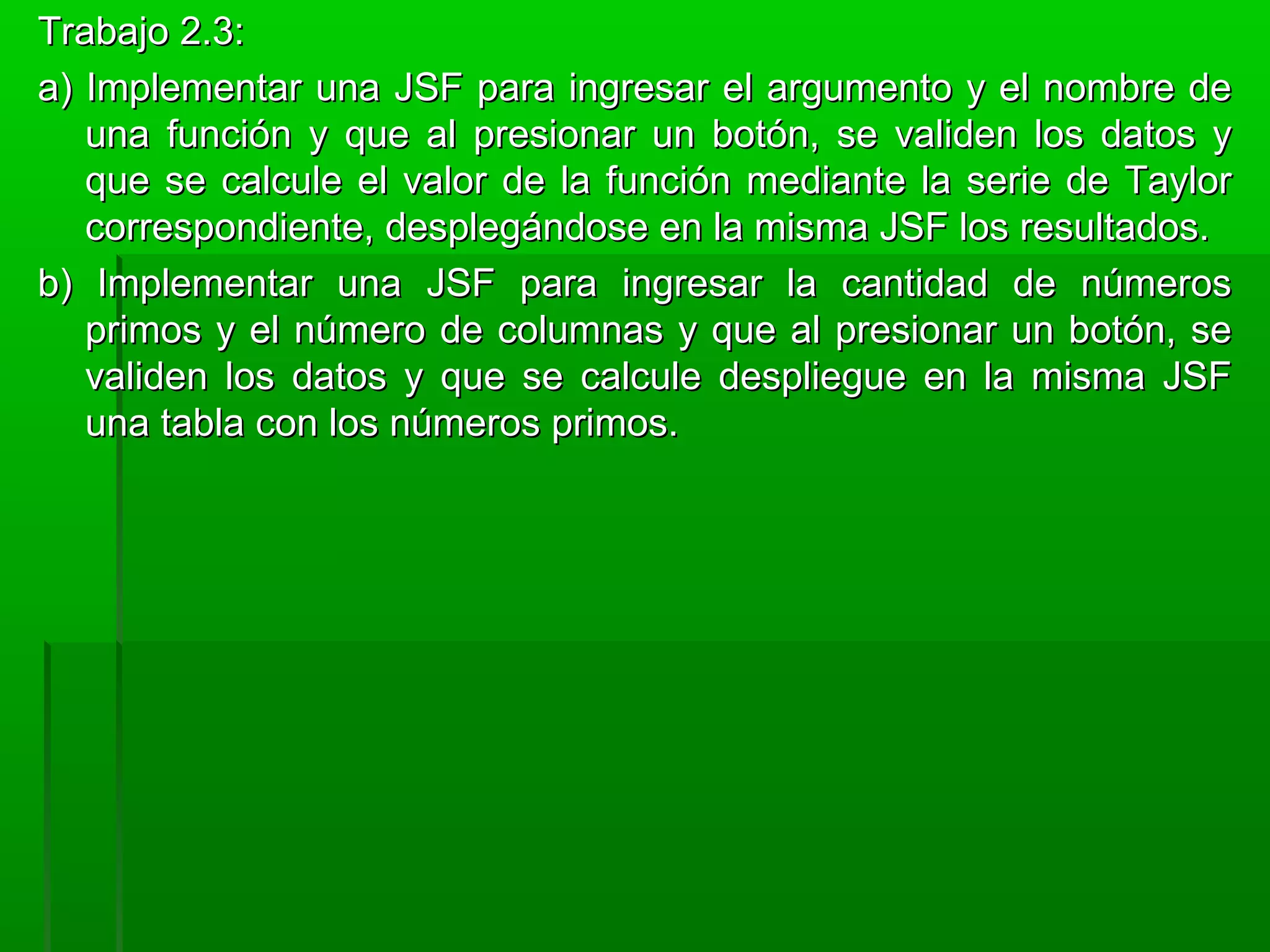 Trabajo 2.3:Trabajo 2.3:
a) Implementar una JSF para ingresar el argumento y el nombre dea) Implementar una JSF para ingresar el argumento y el nombre de
una función y que al presionar un botón, se validen los datos yuna función y que al presionar un botón, se validen los datos y
que se calcule el valor de la función mediante la serie de Taylorque se calcule el valor de la función mediante la serie de Taylor
correspondiente, desplegándose en la misma JSF los resultados.correspondiente, desplegándose en la misma JSF los resultados.
b) Implementar una JSF para ingresar la cantidad de númerosb) Implementar una JSF para ingresar la cantidad de números
primos y el número de columnas y que al presionar un botón, seprimos y el número de columnas y que al presionar un botón, se
validen los datos y que se calcule despliegue en la misma JSFvaliden los datos y que se calcule despliegue en la misma JSF
una tabla con los números primos.una tabla con los números primos.
 