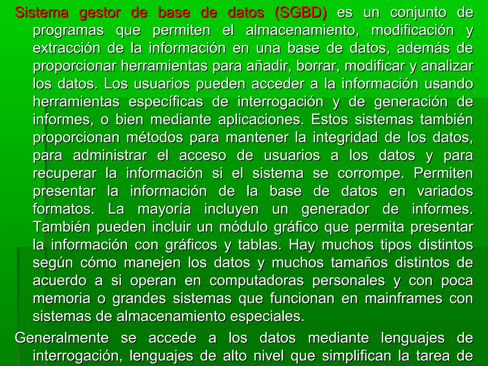 Sistema gestor de base de datos (SGBD)Sistema gestor de base de datos (SGBD) es un conjunto dees un conjunto de
programas que permiten el almacenamiento, modificación yprogramas que permiten el almacenamiento, modificación y
extracción de la información en una base de datos, además deextracción de la información en una base de datos, además de
proporcionar herramientas para añadir, borrar, modificar y analizarproporcionar herramientas para añadir, borrar, modificar y analizar
los datos. Los usuarios pueden acceder a la información usandolos datos. Los usuarios pueden acceder a la información usando
herramientas específicas de interrogación y de generación deherramientas específicas de interrogación y de generación de
informes, o bien mediante aplicaciones. Estos sistemas tambiéninformes, o bien mediante aplicaciones. Estos sistemas también
proporcionan métodos para mantener la integridad de los datos,proporcionan métodos para mantener la integridad de los datos,
para administrar el acceso de usuarios a los datos y parapara administrar el acceso de usuarios a los datos y para
recuperar la información si el sistema se corrompe. Permitenrecuperar la información si el sistema se corrompe. Permiten
presentar la información de la base de datos en variadospresentar la información de la base de datos en variados
formatos. La mayoría incluyen un generador de informes.formatos. La mayoría incluyen un generador de informes.
También pueden incluir un módulo gráfico que permita presentarTambién pueden incluir un módulo gráfico que permita presentar
la información con gráficos y tablas. Hay muchos tipos distintosla información con gráficos y tablas. Hay muchos tipos distintos
según cómo manejen los datos y muchos tamaños distintos desegún cómo manejen los datos y muchos tamaños distintos de
acuerdo a si operan en computadoras personales y con pocaacuerdo a si operan en computadoras personales y con poca
memoria o grandes sistemas que funcionan en mainframes conmemoria o grandes sistemas que funcionan en mainframes con
sistemas de almacenamiento especiales.sistemas de almacenamiento especiales.
Generalmente se accede a los datos mediante lenguajes deGeneralmente se accede a los datos mediante lenguajes de
interrogación, lenguajes de alto nivel que simplifican la tarea deinterrogación, lenguajes de alto nivel que simplifican la tarea de
 