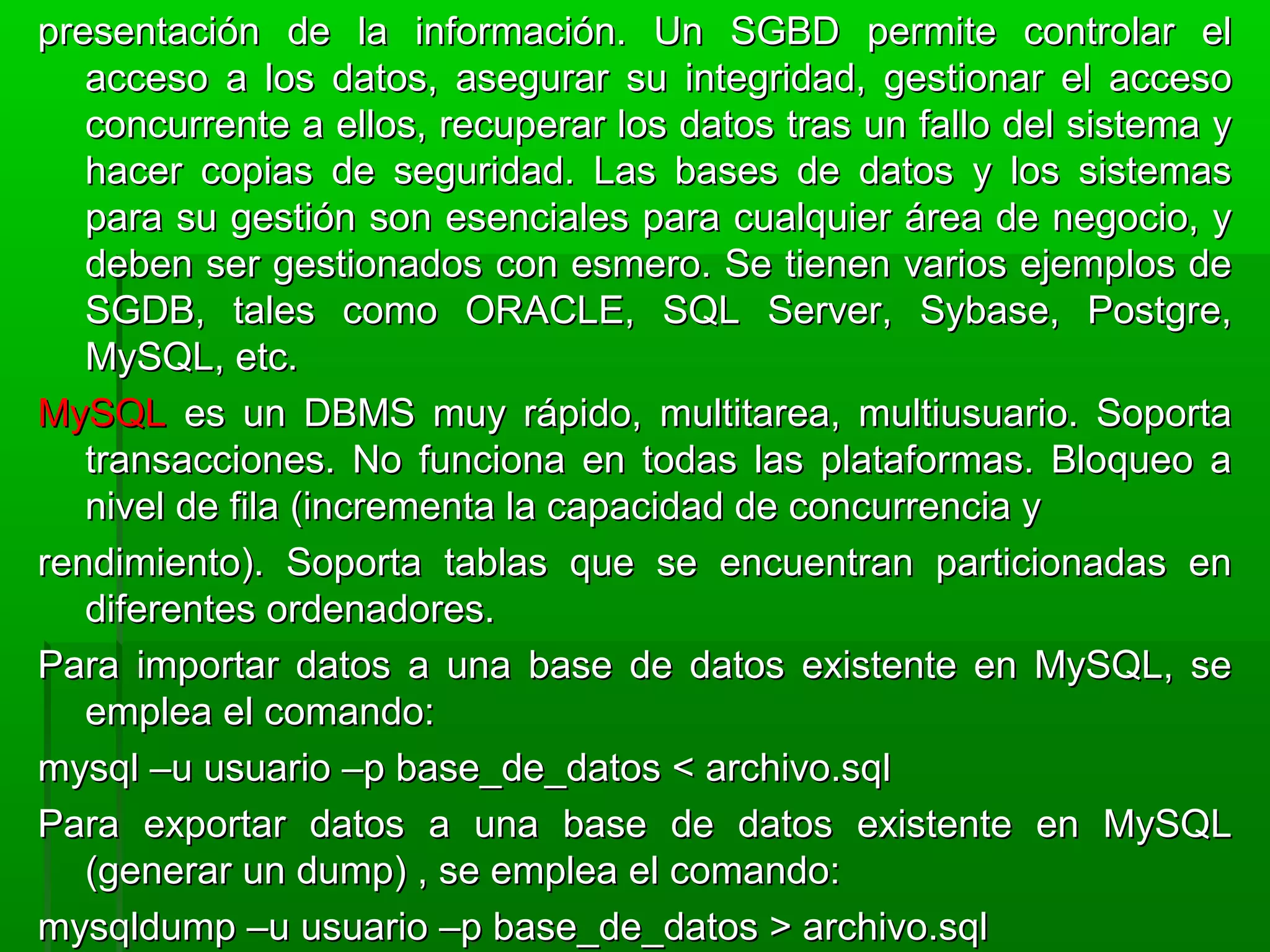 presentación de la información. Un SGBD permite controlar elpresentación de la información. Un SGBD permite controlar el
acceso a los datos, asegurar su integridad, gestionar el accesoacceso a los datos, asegurar su integridad, gestionar el acceso
concurrente a ellos, recuperar los datos tras un fallo del sistema yconcurrente a ellos, recuperar los datos tras un fallo del sistema y
hacer copias de seguridad. Las bases de datos y los sistemashacer copias de seguridad. Las bases de datos y los sistemas
para su gestión son esenciales para cualquier área de negocio, ypara su gestión son esenciales para cualquier área de negocio, y
deben ser gestionados con esmero. Se tienen varios ejemplos dedeben ser gestionados con esmero. Se tienen varios ejemplos de
SGDB, tales como ORACLE, SQL Server, Sybase, Postgre,SGDB, tales como ORACLE, SQL Server, Sybase, Postgre,
MySQL, etc.MySQL, etc.
MySQLMySQL es un DBMS muy rápido, multitarea, multiusuario. Soportaes un DBMS muy rápido, multitarea, multiusuario. Soporta
transacciones. No funciona en todas las plataformas. Bloqueo atransacciones. No funciona en todas las plataformas. Bloqueo a
nivel de fila (incrementa la capacidad de concurrencia ynivel de fila (incrementa la capacidad de concurrencia y
rendimiento). Soporta tablas que se encuentran particionadas enrendimiento). Soporta tablas que se encuentran particionadas en
diferentes ordenadores.diferentes ordenadores.
Para importar datos a una base de datos existente en MySQL, sePara importar datos a una base de datos existente en MySQL, se
emplea el comando:emplea el comando:
mysql –u usuario –p base_de_datos < archivo.sqlmysql –u usuario –p base_de_datos < archivo.sql
Para exportar datos a una base de datos existente en MySQLPara exportar datos a una base de datos existente en MySQL
(generar un dump) , se emplea el comando:(generar un dump) , se emplea el comando:
mysqldump –u usuario –p base_de_datos > archivo.sqlmysqldump –u usuario –p base_de_datos > archivo.sql
 