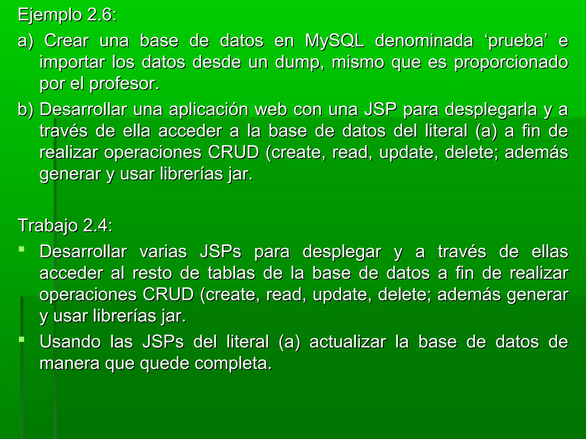 Ejemplo 2.6:Ejemplo 2.6:
a) Crear una base de datos en MySQL denominada ‘prueba’ ea) Crear una base de datos en MySQL denominada ‘prueba’ e
importar los datos desde un dump, mismo que es proporcionadoimportar los datos desde un dump, mismo que es proporcionado
por el profesor.por el profesor.
b) Desarrollar una aplicación web con una JSP para desplegarla y ab) Desarrollar una aplicación web con una JSP para desplegarla y a
través de ella acceder a la base de datos del literal (a) a fin detravés de ella acceder a la base de datos del literal (a) a fin de
realizar operaciones CRUD (create, read, update, delete; ademásrealizar operaciones CRUD (create, read, update, delete; además
generar y usar librerías jar.generar y usar librerías jar.
Trabajo 2.4:Trabajo 2.4:
 Desarrollar varias JSPs para desplegar y a través de ellasDesarrollar varias JSPs para desplegar y a través de ellas
acceder al resto de tablas de la base de datos a fin de realizaracceder al resto de tablas de la base de datos a fin de realizar
operaciones CRUD (create, read, update, delete; además generaroperaciones CRUD (create, read, update, delete; además generar
y usar librerías jar.y usar librerías jar.
 Usando las JSPs del literal (a) actualizar la base de datos deUsando las JSPs del literal (a) actualizar la base de datos de
manera que quede completa.manera que quede completa.
 