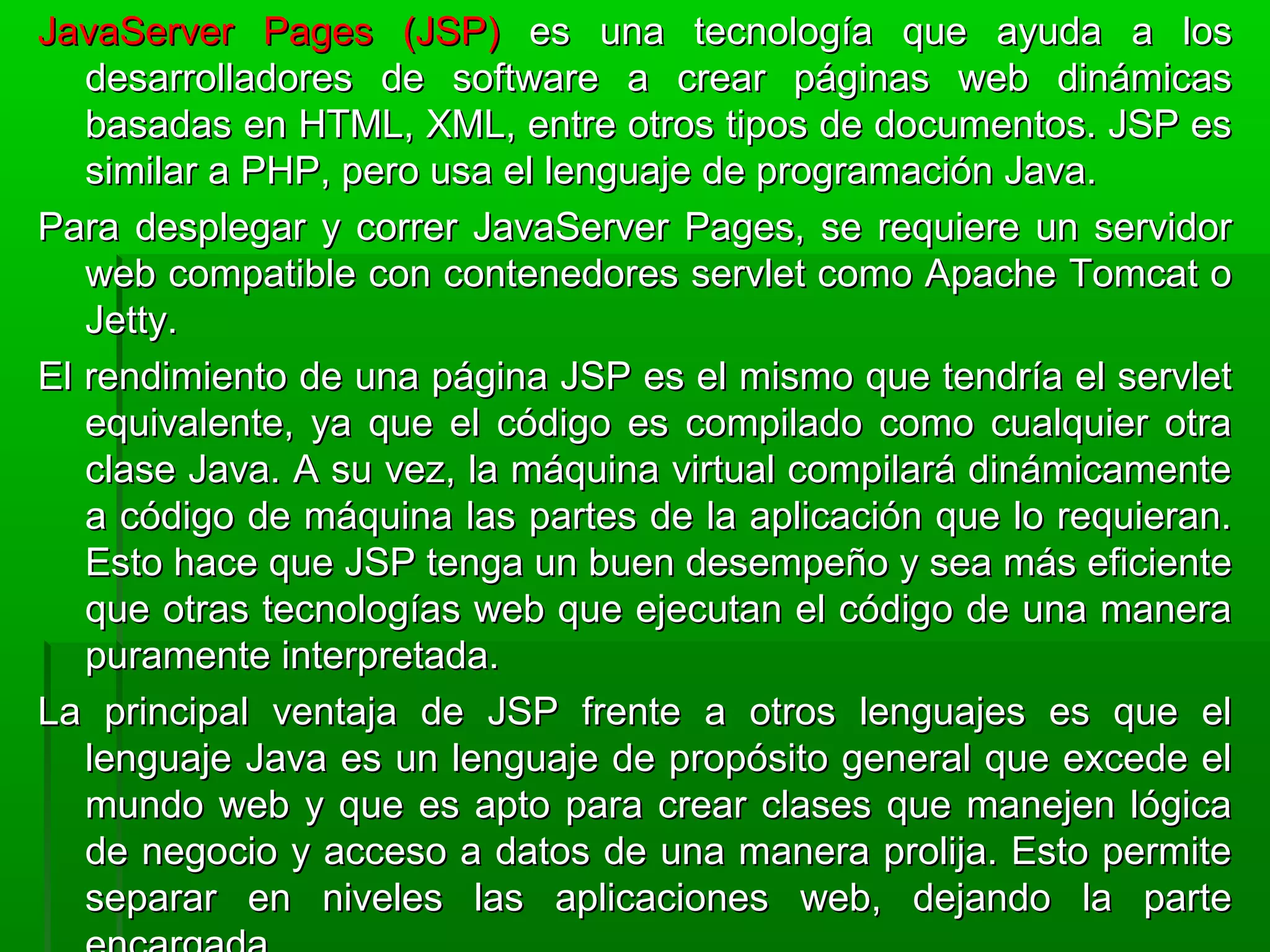 JavaServer Pages (JSP)JavaServer Pages (JSP) es una tecnología que ayuda a loses una tecnología que ayuda a los
desarrolladores de software a crear páginas web dinámicasdesarrolladores de software a crear páginas web dinámicas
basadas en HTML, XML, entre otros tipos de documentos. JSP esbasadas en HTML, XML, entre otros tipos de documentos. JSP es
similar a PHP, pero usa el lenguaje de programación Java.similar a PHP, pero usa el lenguaje de programación Java.
Para desplegar y correr JavaServer Pages, se requiere un servidorPara desplegar y correr JavaServer Pages, se requiere un servidor
web compatible con contenedores servlet como Apache Tomcat oweb compatible con contenedores servlet como Apache Tomcat o
Jetty.Jetty.
El rendimiento de una página JSP es el mismo que tendría el servletEl rendimiento de una página JSP es el mismo que tendría el servlet
equivalente, ya que el código es compilado como cualquier otraequivalente, ya que el código es compilado como cualquier otra
clase Java. A su vez, la máquina virtual compilará dinámicamenteclase Java. A su vez, la máquina virtual compilará dinámicamente
a código de máquina las partes de la aplicación que lo requieran.a código de máquina las partes de la aplicación que lo requieran.
Esto hace que JSP tenga un buen desempeño y sea más eficienteEsto hace que JSP tenga un buen desempeño y sea más eficiente
que otras tecnologías web que ejecutan el código de una maneraque otras tecnologías web que ejecutan el código de una manera
puramente interpretada.puramente interpretada.
La principal ventaja de JSP frente a otros lenguajes es que elLa principal ventaja de JSP frente a otros lenguajes es que el
lenguaje Java es un lenguaje de propósito general que excede ellenguaje Java es un lenguaje de propósito general que excede el
mundo web y que es apto para crear clases que manejen lógicamundo web y que es apto para crear clases que manejen lógica
de negocio y acceso a datos de una manera prolija. Esto permitede negocio y acceso a datos de una manera prolija. Esto permite
separar en niveles las aplicaciones web, dejando la parteseparar en niveles las aplicaciones web, dejando la parte
 
