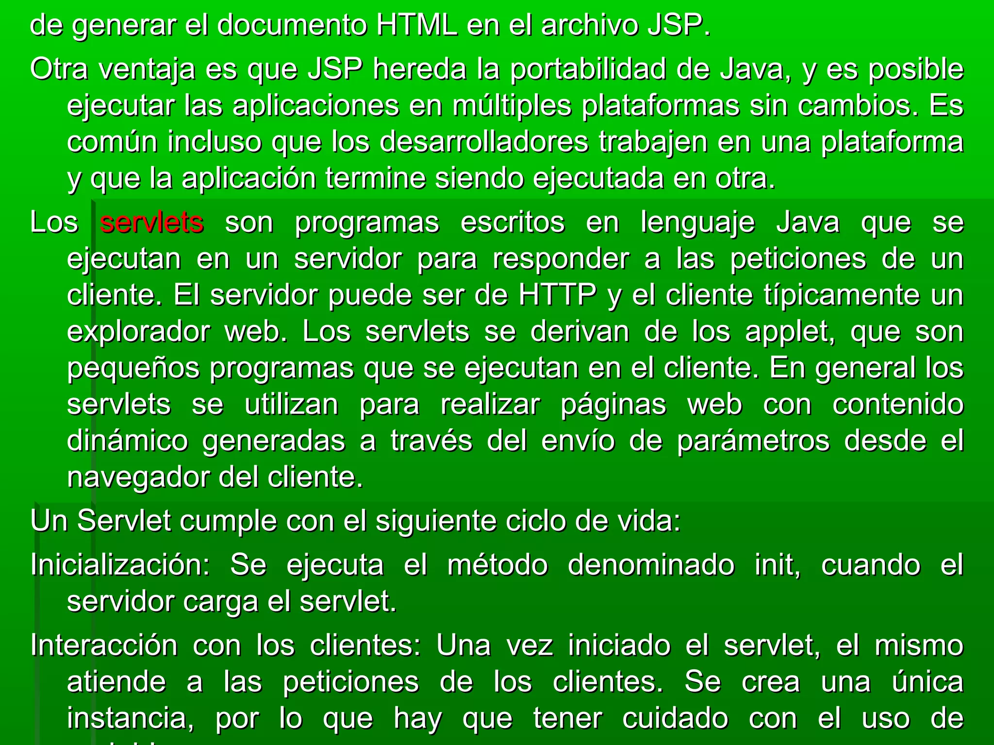 de generar el documento HTML en el archivo JSP.de generar el documento HTML en el archivo JSP.
Otra ventaja es que JSP hereda la portabilidad de Java, y es posibleOtra ventaja es que JSP hereda la portabilidad de Java, y es posible
ejecutar las aplicaciones en múltiples plataformas sin cambios. Esejecutar las aplicaciones en múltiples plataformas sin cambios. Es
común incluso que los desarrolladores trabajen en una plataformacomún incluso que los desarrolladores trabajen en una plataforma
y que la aplicación termine siendo ejecutada en otra.y que la aplicación termine siendo ejecutada en otra.
LosLos servletsservlets son programas escritos en lenguaje Java que seson programas escritos en lenguaje Java que se
ejecutan en un servidor para responder a las peticiones de unejecutan en un servidor para responder a las peticiones de un
cliente. El servidor puede ser de HTTP y el cliente típicamente uncliente. El servidor puede ser de HTTP y el cliente típicamente un
explorador web. Los servlets se derivan de los applet, que sonexplorador web. Los servlets se derivan de los applet, que son
pequeños programas que se ejecutan en el cliente. En general lospequeños programas que se ejecutan en el cliente. En general los
servlets se utilizan para realizar páginas web con contenidoservlets se utilizan para realizar páginas web con contenido
dinámico generadas a través del envío de parámetros desde eldinámico generadas a través del envío de parámetros desde el
navegador del cliente.navegador del cliente.
Un Servlet cumple con el siguiente ciclo de vida:Un Servlet cumple con el siguiente ciclo de vida:
Inicialización: Se ejecuta el método denominado init, cuando elInicialización: Se ejecuta el método denominado init, cuando el
servidor carga el servlet.servidor carga el servlet.
Interacción con los clientes: Una vez iniciado el servlet, el mismoInteracción con los clientes: Una vez iniciado el servlet, el mismo
atiende a las peticiones de los clientes. Se crea una únicaatiende a las peticiones de los clientes. Se crea una única
instancia, por lo que hay que tener cuidado con el uso deinstancia, por lo que hay que tener cuidado con el uso de
 