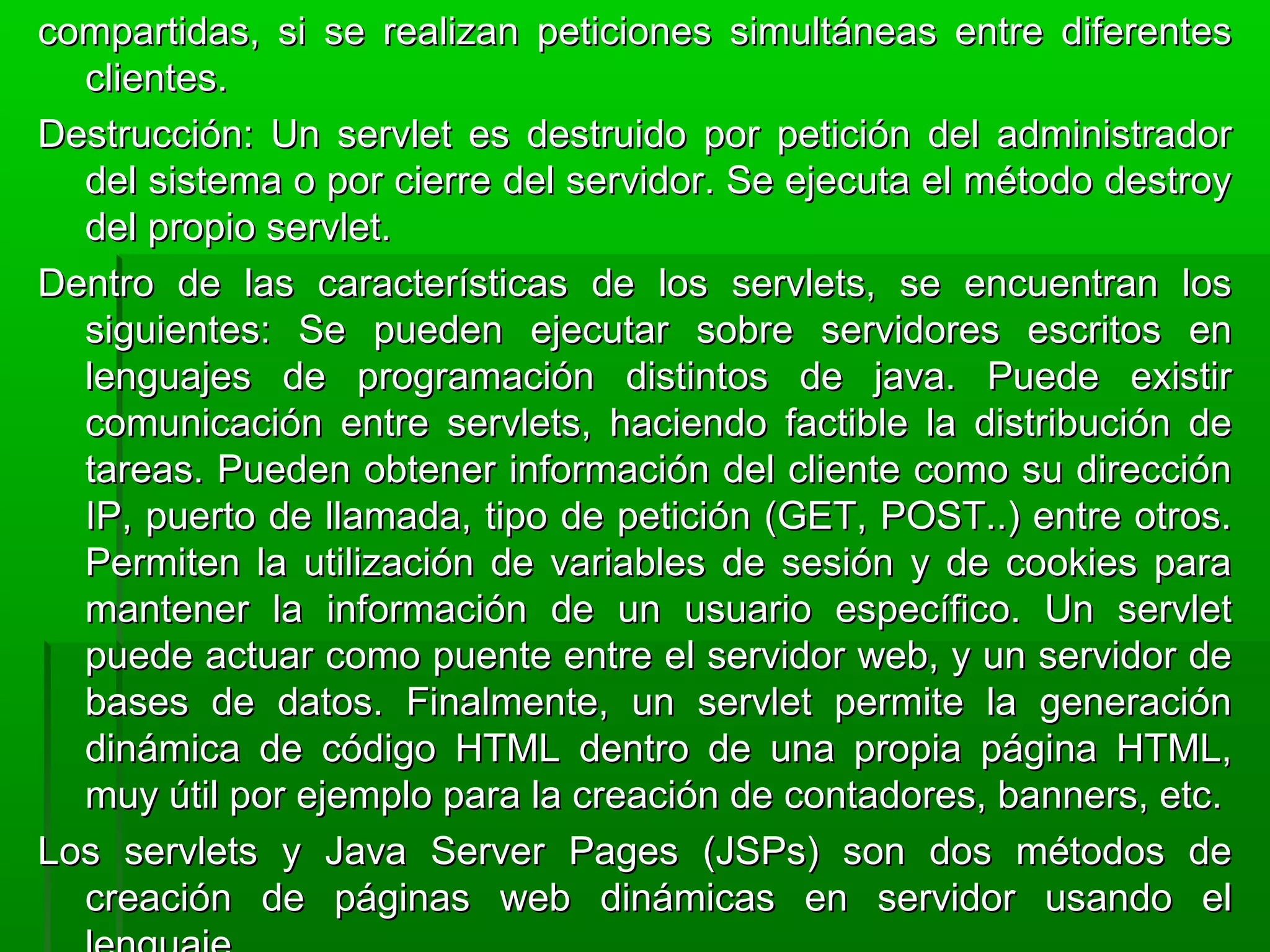compartidas, si se realizan peticiones simultáneas entre diferentescompartidas, si se realizan peticiones simultáneas entre diferentes
clientes.clientes.
Destrucción: Un servlet es destruido por petición del administradorDestrucción: Un servlet es destruido por petición del administrador
del sistema o por cierre del servidor. Se ejecuta el método destroydel sistema o por cierre del servidor. Se ejecuta el método destroy
del propio servlet.del propio servlet.
Dentro de las características de los servlets, se encuentran losDentro de las características de los servlets, se encuentran los
siguientes: Se pueden ejecutar sobre servidores escritos ensiguientes: Se pueden ejecutar sobre servidores escritos en
lenguajes de programación distintos de java. Puede existirlenguajes de programación distintos de java. Puede existir
comunicación entre servlets, haciendo factible la distribución decomunicación entre servlets, haciendo factible la distribución de
tareas. Pueden obtener información del cliente como su direccióntareas. Pueden obtener información del cliente como su dirección
IP, puerto de llamada, tipo de petición (GET, POST..) entre otros.IP, puerto de llamada, tipo de petición (GET, POST..) entre otros.
Permiten la utilización de variables de sesión y de cookies paraPermiten la utilización de variables de sesión y de cookies para
mantener la información de un usuario específico. Un servletmantener la información de un usuario específico. Un servlet
puede actuar como puente entre el servidor web, y un servidor depuede actuar como puente entre el servidor web, y un servidor de
bases de datos. Finalmente, un servlet permite la generaciónbases de datos. Finalmente, un servlet permite la generación
dinámica de código HTML dentro de una propia página HTML,dinámica de código HTML dentro de una propia página HTML,
muy útil por ejemplo para la creación de contadores, banners, etc.muy útil por ejemplo para la creación de contadores, banners, etc.
Los servlets y Java Server Pages (JSPs) son dos métodos deLos servlets y Java Server Pages (JSPs) son dos métodos de
creación de páginas web dinámicas en servidor usando elcreación de páginas web dinámicas en servidor usando el
 