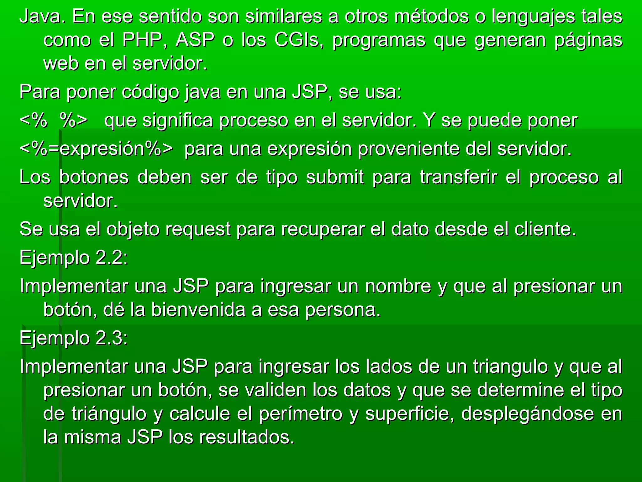 Java. En ese sentido son similares a otros métodos o lenguajes talesJava. En ese sentido son similares a otros métodos o lenguajes tales
como el PHP, ASP o los CGIs, programas que generan páginascomo el PHP, ASP o los CGIs, programas que generan páginas
web en el servidor.web en el servidor.
Para poner código java en una JSP, se usa:Para poner código java en una JSP, se usa:
<% %> que significa proceso en el servidor. Y se puede poner<% %> que significa proceso en el servidor. Y se puede poner
<%=expresión%> para una expresión proveniente del servidor.<%=expresión%> para una expresión proveniente del servidor.
Los botones deben ser de tipo submit para transferir el proceso alLos botones deben ser de tipo submit para transferir el proceso al
servidor.servidor.
Se usa el objeto request para recuperar el dato desde el cliente.Se usa el objeto request para recuperar el dato desde el cliente.
Ejemplo 2.2:Ejemplo 2.2:
Implementar una JSP para ingresar un nombre y que al presionar unImplementar una JSP para ingresar un nombre y que al presionar un
botón, dé la bienvenida a esa persona.botón, dé la bienvenida a esa persona.
Ejemplo 2.3:Ejemplo 2.3:
Implementar una JSP para ingresar los lados de un triangulo y que alImplementar una JSP para ingresar los lados de un triangulo y que al
presionar un botón, se validen los datos y que se determine el tipopresionar un botón, se validen los datos y que se determine el tipo
de triángulo y calcule el perímetro y superficie, desplegándose ende triángulo y calcule el perímetro y superficie, desplegándose en
la misma JSP los resultados.la misma JSP los resultados.
 