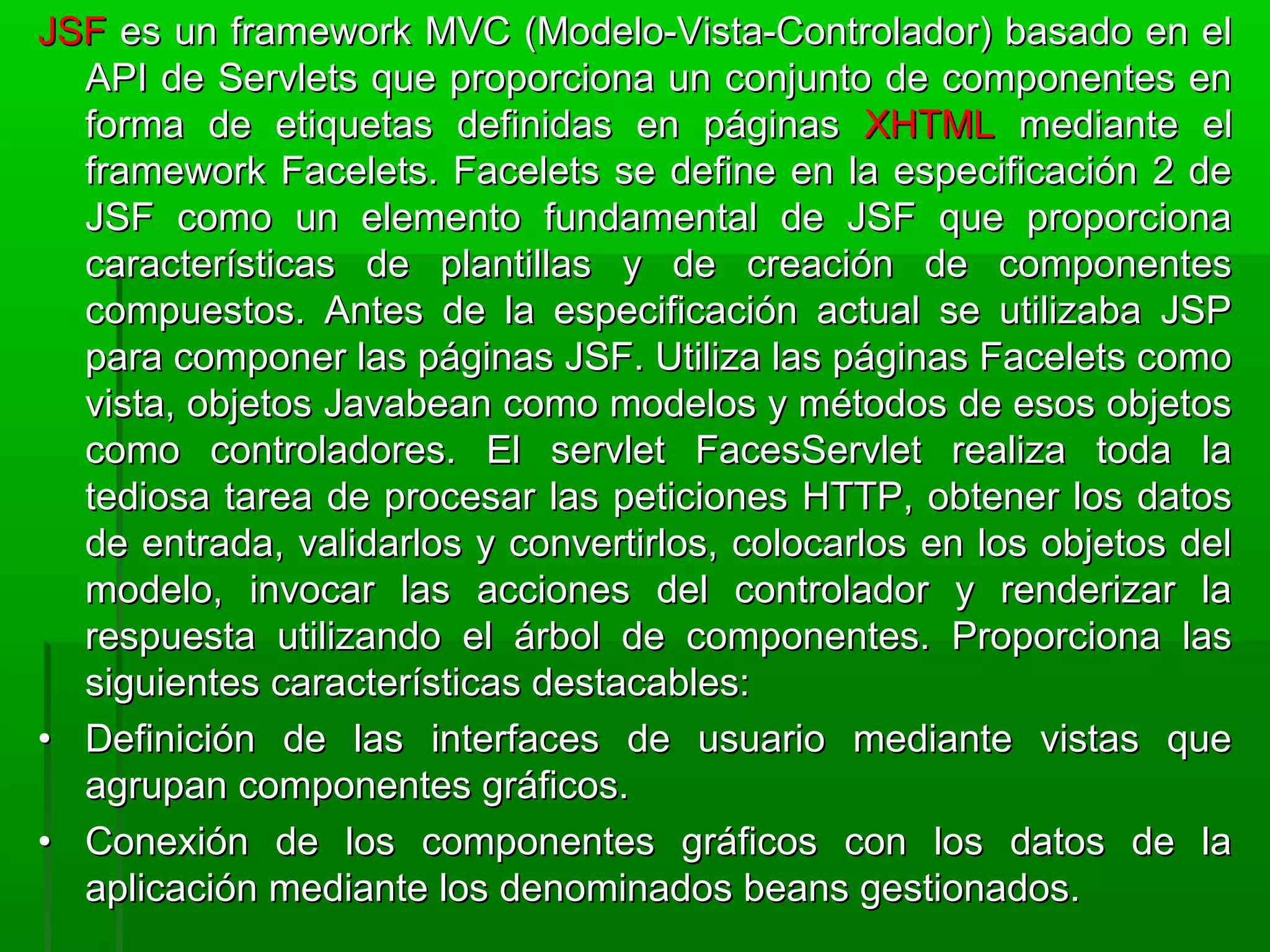 JSFJSF es un framework MVC (Modelo-Vista-Controlador) basado en eles un framework MVC (Modelo-Vista-Controlador) basado en el
API de Servlets que proporciona un conjunto de componentes enAPI de Servlets que proporciona un conjunto de componentes en
forma de etiquetas definidas en páginasforma de etiquetas definidas en páginas XHTMLXHTML mediante elmediante el
framework Facelets. Facelets se define en la especificación 2 deframework Facelets. Facelets se define en la especificación 2 de
JSF como un elemento fundamental de JSF que proporcionaJSF como un elemento fundamental de JSF que proporciona
características de plantillas y de creación de componentescaracterísticas de plantillas y de creación de componentes
compuestos. Antes de la especificación actual se utilizaba JSPcompuestos. Antes de la especificación actual se utilizaba JSP
para componer las páginas JSF. Utiliza las páginas Facelets comopara componer las páginas JSF. Utiliza las páginas Facelets como
vista, objetos Javabean como modelos y métodos de esos objetosvista, objetos Javabean como modelos y métodos de esos objetos
como controladores. El servlet FacesServlet realiza toda lacomo controladores. El servlet FacesServlet realiza toda la
tediosa tarea de procesar las peticiones HTTP, obtener los datostediosa tarea de procesar las peticiones HTTP, obtener los datos
de entrada, validarlos y convertirlos, colocarlos en los objetos delde entrada, validarlos y convertirlos, colocarlos en los objetos del
modelo, invocar las acciones del controlador y renderizar lamodelo, invocar las acciones del controlador y renderizar la
respuesta utilizando el árbol de componentes. Proporciona lasrespuesta utilizando el árbol de componentes. Proporciona las
siguientes características destacables:siguientes características destacables:
•• Definición de las interfaces de usuario mediante vistas queDefinición de las interfaces de usuario mediante vistas que
agrupan componentes gráficos.agrupan componentes gráficos.
•• Conexión de los componentes gráficos con los datos de laConexión de los componentes gráficos con los datos de la
aplicación mediante los denominados beans gestionados.aplicación mediante los denominados beans gestionados.
 