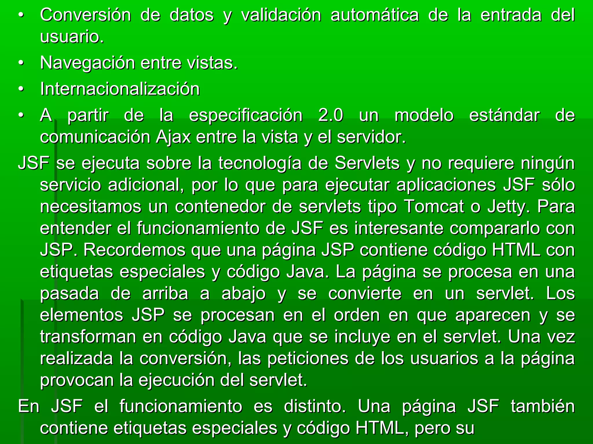 •• Conversión de datos y validación automática de la entrada delConversión de datos y validación automática de la entrada del
usuario.usuario.
•• Navegación entre vistas.Navegación entre vistas.
•• InternacionalizaciónInternacionalización
•• A partir de la especificación 2.0 un modelo estándar deA partir de la especificación 2.0 un modelo estándar de
comunicación Ajax entre la vista y el servidor.comunicación Ajax entre la vista y el servidor.
JSF se ejecuta sobre la tecnología de Servlets y no requiere ningúnJSF se ejecuta sobre la tecnología de Servlets y no requiere ningún
servicio adicional, por lo que para ejecutar aplicaciones JSF sóloservicio adicional, por lo que para ejecutar aplicaciones JSF sólo
necesitamos un contenedor de servlets tipo Tomcat o Jetty. Paranecesitamos un contenedor de servlets tipo Tomcat o Jetty. Para
entender el funcionamiento de JSF es interesante compararlo conentender el funcionamiento de JSF es interesante compararlo con
JSP. Recordemos que una página JSP contiene código HTML conJSP. Recordemos que una página JSP contiene código HTML con
etiquetas especiales y código Java. La página se procesa en unaetiquetas especiales y código Java. La página se procesa en una
pasada de arriba a abajo y se convierte en un servlet. Lospasada de arriba a abajo y se convierte en un servlet. Los
elementos JSP se procesan en el orden en que aparecen y seelementos JSP se procesan en el orden en que aparecen y se
transforman en código Java que se incluye en el servlet. Una veztransforman en código Java que se incluye en el servlet. Una vez
realizada la conversión, las peticiones de los usuarios a la páginarealizada la conversión, las peticiones de los usuarios a la página
provocan la ejecución del servlet.provocan la ejecución del servlet.
En JSF el funcionamiento es distinto. Una página JSF tambiénEn JSF el funcionamiento es distinto. Una página JSF también
contiene etiquetas especiales y código HTML, pero sucontiene etiquetas especiales y código HTML, pero su
 
