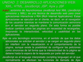 UNIDAD 2: DESARROLLO APLICACIONES WEB:UNIDAD 2: DESARROLLO APLICACIONES WEB:
XML, HTML, JavaScript, JSP, Ajax y JSFXML, HTML, JavaScript, JSP, Ajax y JSF
AJAXAJAX, acrónimo de Asynchronous JavaScript And XML (JavaScript, acrónimo de Asynchronous JavaScript And XML (JavaScript
asíncrono y XML), es una técnica de desarrollo web para crearasíncrono y XML), es una técnica de desarrollo web para crear
aplicaciones interactivas o RIA (Rich Internet Applications). Estasaplicaciones interactivas o RIA (Rich Internet Applications). Estas
aplicaciones se ejecutan en el cliente, es decir, en el navegadoraplicaciones se ejecutan en el cliente, es decir, en el navegador
de los usuarios mientras se mantiene la comunicación asíncronade los usuarios mientras se mantiene la comunicación asíncrona
con el servidor en segundo plano. De esta forma es posiblecon el servidor en segundo plano. De esta forma es posible
realizar cambios sobre las páginas sin necesidad de recargarlas,realizar cambios sobre las páginas sin necesidad de recargarlas,
mejorando la interactividad, velocidad y usabilidad en lasmejorando la interactividad, velocidad y usabilidad en las
aplicaciones.aplicaciones.
Ajax es una tecnología asíncrona, en el sentido de que los datosAjax es una tecnología asíncrona, en el sentido de que los datos
adicionales se solicitan al servidor y se cargan en segundo planoadicionales se solicitan al servidor y se cargan en segundo plano
sin interferir con la visualización ni el comportamiento de lasin interferir con la visualización ni el comportamiento de la
página, aunque existe la posibilidad de configurar las peticionespágina, aunque existe la posibilidad de configurar las peticiones
como síncronas de tal forma que la interactividad de la página secomo síncronas de tal forma que la interactividad de la página se
detiene hasta la espera de la respuesta por parte del servidor.detiene hasta la espera de la respuesta por parte del servidor.
JavaScript es el lenguaje interpretado (scripting language) en el queJavaScript es el lenguaje interpretado (scripting language) en el que
normalmente se efectúan las funciones de llamada de Ajaxnormalmente se efectúan las funciones de llamada de Ajax
 