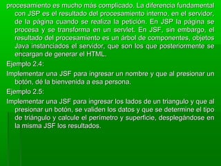 procesamiento es mucho más complicado. La diferencia fundamentalprocesamiento es mucho más complicado. La diferencia fundamental
con JSP es el resultado del procesamiento interno, en el servidor,con JSP es el resultado del procesamiento interno, en el servidor,
de la página cuando se realiza la petición. En JSP la página sede la página cuando se realiza la petición. En JSP la página se
procesa y se transforma en un servlet. En JSF, sin embargo, elprocesa y se transforma en un servlet. En JSF, sin embargo, el
resultado del procesamiento es un árbol de componentes, objetosresultado del procesamiento es un árbol de componentes, objetos
Java instanciados el servidor, que son los que posteriormente seJava instanciados el servidor, que son los que posteriormente se
encargan de generar el HTML.encargan de generar el HTML.
Ejemplo 2.4:Ejemplo 2.4:
Implementar una JSF para ingresar un nombre y que al presionar unImplementar una JSF para ingresar un nombre y que al presionar un
botón, dé la bienvenida a esa persona.botón, dé la bienvenida a esa persona.
Ejemplo 2.5:Ejemplo 2.5:
Implementar una JSF para ingresar los lados de un triangulo y que alImplementar una JSF para ingresar los lados de un triangulo y que al
presionar un botón, se validen los datos y que se determine el tipopresionar un botón, se validen los datos y que se determine el tipo
de triángulo y calcule el perímetro y superficie, desplegándose ende triángulo y calcule el perímetro y superficie, desplegándose en
la misma JSF los resultados.la misma JSF los resultados.
 