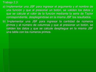 Trabajo 2.3:Trabajo 2.3:
a) Implementar una JSF para ingresar el argumento y el nombre dea) Implementar una JSF para ingresar el argumento y el nombre de
una función y que al presionar un botón, se validen los datos yuna función y que al presionar un botón, se validen los datos y
que se calcule el valor de la función mediante la serie de Taylorque se calcule el valor de la función mediante la serie de Taylor
correspondiente, desplegándose en la misma JSF los resultados.correspondiente, desplegándose en la misma JSF los resultados.
b) Implementar una JSF para ingresar la cantidad de númerosb) Implementar una JSF para ingresar la cantidad de números
primos y el número de columnas y que al presionar un botón, seprimos y el número de columnas y que al presionar un botón, se
validen los datos y que se calcule despliegue en la misma JSFvaliden los datos y que se calcule despliegue en la misma JSF
una tabla con los números primos.una tabla con los números primos.
 