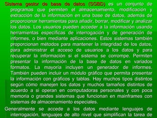 Sistema gestor de base de datos (SGBD)Sistema gestor de base de datos (SGBD) es un conjunto dees un conjunto de
programas que permiten el almacenamiento, modificación yprogramas que permiten el almacenamiento, modificación y
extracción de la información en una base de datos, además deextracción de la información en una base de datos, además de
proporcionar herramientas para añadir, borrar, modificar y analizarproporcionar herramientas para añadir, borrar, modificar y analizar
los datos. Los usuarios pueden acceder a la información usandolos datos. Los usuarios pueden acceder a la información usando
herramientas específicas de interrogación y de generación deherramientas específicas de interrogación y de generación de
informes, o bien mediante aplicaciones. Estos sistemas tambiéninformes, o bien mediante aplicaciones. Estos sistemas también
proporcionan métodos para mantener la integridad de los datos,proporcionan métodos para mantener la integridad de los datos,
para administrar el acceso de usuarios a los datos y parapara administrar el acceso de usuarios a los datos y para
recuperar la información si el sistema se corrompe. Permitenrecuperar la información si el sistema se corrompe. Permiten
presentar la información de la base de datos en variadospresentar la información de la base de datos en variados
formatos. La mayoría incluyen un generador de informes.formatos. La mayoría incluyen un generador de informes.
También pueden incluir un módulo gráfico que permita presentarTambién pueden incluir un módulo gráfico que permita presentar
la información con gráficos y tablas. Hay muchos tipos distintosla información con gráficos y tablas. Hay muchos tipos distintos
según cómo manejen los datos y muchos tamaños distintos desegún cómo manejen los datos y muchos tamaños distintos de
acuerdo a si operan en computadoras personales y con pocaacuerdo a si operan en computadoras personales y con poca
memoria o grandes sistemas que funcionan en mainframes conmemoria o grandes sistemas que funcionan en mainframes con
sistemas de almacenamiento especiales.sistemas de almacenamiento especiales.
Generalmente se accede a los datos mediante lenguajes deGeneralmente se accede a los datos mediante lenguajes de
interrogación, lenguajes de alto nivel que simplifican la tarea deinterrogación, lenguajes de alto nivel que simplifican la tarea de
 