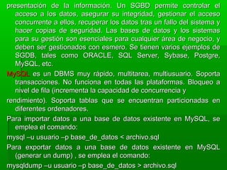 presentación de la información. Un SGBD permite controlar elpresentación de la información. Un SGBD permite controlar el
acceso a los datos, asegurar su integridad, gestionar el accesoacceso a los datos, asegurar su integridad, gestionar el acceso
concurrente a ellos, recuperar los datos tras un fallo del sistema yconcurrente a ellos, recuperar los datos tras un fallo del sistema y
hacer copias de seguridad. Las bases de datos y los sistemashacer copias de seguridad. Las bases de datos y los sistemas
para su gestión son esenciales para cualquier área de negocio, ypara su gestión son esenciales para cualquier área de negocio, y
deben ser gestionados con esmero. Se tienen varios ejemplos dedeben ser gestionados con esmero. Se tienen varios ejemplos de
SGDB, tales como ORACLE, SQL Server, Sybase, Postgre,SGDB, tales como ORACLE, SQL Server, Sybase, Postgre,
MySQL, etc.MySQL, etc.
MySQLMySQL es un DBMS muy rápido, multitarea, multiusuario. Soportaes un DBMS muy rápido, multitarea, multiusuario. Soporta
transacciones. No funciona en todas las plataformas. Bloqueo atransacciones. No funciona en todas las plataformas. Bloqueo a
nivel de fila (incrementa la capacidad de concurrencia ynivel de fila (incrementa la capacidad de concurrencia y
rendimiento). Soporta tablas que se encuentran particionadas enrendimiento). Soporta tablas que se encuentran particionadas en
diferentes ordenadores.diferentes ordenadores.
Para importar datos a una base de datos existente en MySQL, sePara importar datos a una base de datos existente en MySQL, se
emplea el comando:emplea el comando:
mysql –u usuario –p base_de_datos < archivo.sqlmysql –u usuario –p base_de_datos < archivo.sql
Para exportar datos a una base de datos existente en MySQLPara exportar datos a una base de datos existente en MySQL
(generar un dump) , se emplea el comando:(generar un dump) , se emplea el comando:
mysqldump –u usuario –p base_de_datos > archivo.sqlmysqldump –u usuario –p base_de_datos > archivo.sql
 