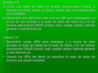 Ejemplo 2.6:Ejemplo 2.6:
a) Crear una base de datos en MySQL denominada ‘prueba’ ea) Crear una base de datos en MySQL denominada ‘prueba’ e
importar los datos desde un dump, mismo que es proporcionadoimportar los datos desde un dump, mismo que es proporcionado
por el profesor.por el profesor.
b) Desarrollar una aplicación web con una JSP para desplegarla y ab) Desarrollar una aplicación web con una JSP para desplegarla y a
través de ella acceder a la base de datos del literal (a) a fin detravés de ella acceder a la base de datos del literal (a) a fin de
realizar operaciones CRUD (create, read, update, delete; ademásrealizar operaciones CRUD (create, read, update, delete; además
generar y usar librerías jar.generar y usar librerías jar.
Trabajo 2.4:Trabajo 2.4:
 Desarrollar varias JSPs para desplegar y a través de ellasDesarrollar varias JSPs para desplegar y a través de ellas
acceder al resto de tablas de la base de datos a fin de realizaracceder al resto de tablas de la base de datos a fin de realizar
operaciones CRUD (create, read, update, delete; además generaroperaciones CRUD (create, read, update, delete; además generar
y usar librerías jar.y usar librerías jar.
 Usando las JSPs del literal (a) actualizar la base de datos deUsando las JSPs del literal (a) actualizar la base de datos de
manera que quede completa.manera que quede completa.
 