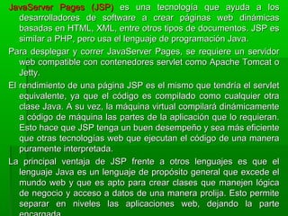 JavaServer Pages (JSP)JavaServer Pages (JSP) es una tecnología que ayuda a loses una tecnología que ayuda a los
desarrolladores de software a crear páginas web dinámicasdesarrolladores de software a crear páginas web dinámicas
basadas en HTML, XML, entre otros tipos de documentos. JSP esbasadas en HTML, XML, entre otros tipos de documentos. JSP es
similar a PHP, pero usa el lenguaje de programación Java.similar a PHP, pero usa el lenguaje de programación Java.
Para desplegar y correr JavaServer Pages, se requiere un servidorPara desplegar y correr JavaServer Pages, se requiere un servidor
web compatible con contenedores servlet como Apache Tomcat oweb compatible con contenedores servlet como Apache Tomcat o
Jetty.Jetty.
El rendimiento de una página JSP es el mismo que tendría el servletEl rendimiento de una página JSP es el mismo que tendría el servlet
equivalente, ya que el código es compilado como cualquier otraequivalente, ya que el código es compilado como cualquier otra
clase Java. A su vez, la máquina virtual compilará dinámicamenteclase Java. A su vez, la máquina virtual compilará dinámicamente
a código de máquina las partes de la aplicación que lo requieran.a código de máquina las partes de la aplicación que lo requieran.
Esto hace que JSP tenga un buen desempeño y sea más eficienteEsto hace que JSP tenga un buen desempeño y sea más eficiente
que otras tecnologías web que ejecutan el código de una maneraque otras tecnologías web que ejecutan el código de una manera
puramente interpretada.puramente interpretada.
La principal ventaja de JSP frente a otros lenguajes es que elLa principal ventaja de JSP frente a otros lenguajes es que el
lenguaje Java es un lenguaje de propósito general que excede ellenguaje Java es un lenguaje de propósito general que excede el
mundo web y que es apto para crear clases que manejen lógicamundo web y que es apto para crear clases que manejen lógica
de negocio y acceso a datos de una manera prolija. Esto permitede negocio y acceso a datos de una manera prolija. Esto permite
separar en niveles las aplicaciones web, dejando la parteseparar en niveles las aplicaciones web, dejando la parte
 