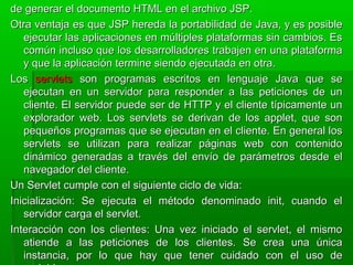 de generar el documento HTML en el archivo JSP.de generar el documento HTML en el archivo JSP.
Otra ventaja es que JSP hereda la portabilidad de Java, y es posibleOtra ventaja es que JSP hereda la portabilidad de Java, y es posible
ejecutar las aplicaciones en múltiples plataformas sin cambios. Esejecutar las aplicaciones en múltiples plataformas sin cambios. Es
común incluso que los desarrolladores trabajen en una plataformacomún incluso que los desarrolladores trabajen en una plataforma
y que la aplicación termine siendo ejecutada en otra.y que la aplicación termine siendo ejecutada en otra.
LosLos servletsservlets son programas escritos en lenguaje Java que seson programas escritos en lenguaje Java que se
ejecutan en un servidor para responder a las peticiones de unejecutan en un servidor para responder a las peticiones de un
cliente. El servidor puede ser de HTTP y el cliente típicamente uncliente. El servidor puede ser de HTTP y el cliente típicamente un
explorador web. Los servlets se derivan de los applet, que sonexplorador web. Los servlets se derivan de los applet, que son
pequeños programas que se ejecutan en el cliente. En general lospequeños programas que se ejecutan en el cliente. En general los
servlets se utilizan para realizar páginas web con contenidoservlets se utilizan para realizar páginas web con contenido
dinámico generadas a través del envío de parámetros desde eldinámico generadas a través del envío de parámetros desde el
navegador del cliente.navegador del cliente.
Un Servlet cumple con el siguiente ciclo de vida:Un Servlet cumple con el siguiente ciclo de vida:
Inicialización: Se ejecuta el método denominado init, cuando elInicialización: Se ejecuta el método denominado init, cuando el
servidor carga el servlet.servidor carga el servlet.
Interacción con los clientes: Una vez iniciado el servlet, el mismoInteracción con los clientes: Una vez iniciado el servlet, el mismo
atiende a las peticiones de los clientes. Se crea una únicaatiende a las peticiones de los clientes. Se crea una única
instancia, por lo que hay que tener cuidado con el uso deinstancia, por lo que hay que tener cuidado con el uso de
 