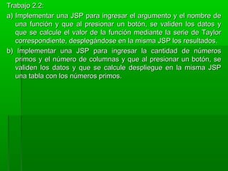 Trabajo 2.2:Trabajo 2.2:
a) Implementar una JSP para ingresar el argumento y el nombre dea) Implementar una JSP para ingresar el argumento y el nombre de
una función y que al presionar un botón, se validen los datos yuna función y que al presionar un botón, se validen los datos y
que se calcule el valor de la función mediante la serie de Taylorque se calcule el valor de la función mediante la serie de Taylor
correspondiente, desplegándose en la misma JSP los resultados.correspondiente, desplegándose en la misma JSP los resultados.
b) Implementar una JSP para ingresar la cantidad de númerosb) Implementar una JSP para ingresar la cantidad de números
primos y el número de columnas y que al presionar un botón, seprimos y el número de columnas y que al presionar un botón, se
validen los datos y que se calcule despliegue en la misma JSPvaliden los datos y que se calcule despliegue en la misma JSP
una tabla con los números primos.una tabla con los números primos.
 