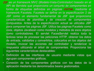 JSFJSF es un framework MVC (Modelo-Vista-Controlador) basado en eles un framework MVC (Modelo-Vista-Controlador) basado en el
API de Servlets que proporciona un conjunto de componentes enAPI de Servlets que proporciona un conjunto de componentes en
forma de etiquetas definidas en páginasforma de etiquetas definidas en páginas XHTMLXHTML mediante elmediante el
framework Facelets. Facelets se define en la especificación 2 deframework Facelets. Facelets se define en la especificación 2 de
JSF como un elemento fundamental de JSF que proporcionaJSF como un elemento fundamental de JSF que proporciona
características de plantillas y de creación de componentescaracterísticas de plantillas y de creación de componentes
compuestos. Antes de la especificación actual se utilizaba JSPcompuestos. Antes de la especificación actual se utilizaba JSP
para componer las páginas JSF. Utiliza las páginas Facelets comopara componer las páginas JSF. Utiliza las páginas Facelets como
vista, objetos Javabean como modelos y métodos de esos objetosvista, objetos Javabean como modelos y métodos de esos objetos
como controladores. El servlet FacesServlet realiza toda lacomo controladores. El servlet FacesServlet realiza toda la
tediosa tarea de procesar las peticiones HTTP, obtener los datostediosa tarea de procesar las peticiones HTTP, obtener los datos
de entrada, validarlos y convertirlos, colocarlos en los objetos delde entrada, validarlos y convertirlos, colocarlos en los objetos del
modelo, invocar las acciones del controlador y renderizar lamodelo, invocar las acciones del controlador y renderizar la
respuesta utilizando el árbol de componentes. Proporciona lasrespuesta utilizando el árbol de componentes. Proporciona las
siguientes características destacables:siguientes características destacables:
•• Definición de las interfaces de usuario mediante vistas queDefinición de las interfaces de usuario mediante vistas que
agrupan componentes gráficos.agrupan componentes gráficos.
•• Conexión de los componentes gráficos con los datos de laConexión de los componentes gráficos con los datos de la
aplicación mediante los denominados beans gestionados.aplicación mediante los denominados beans gestionados.
 