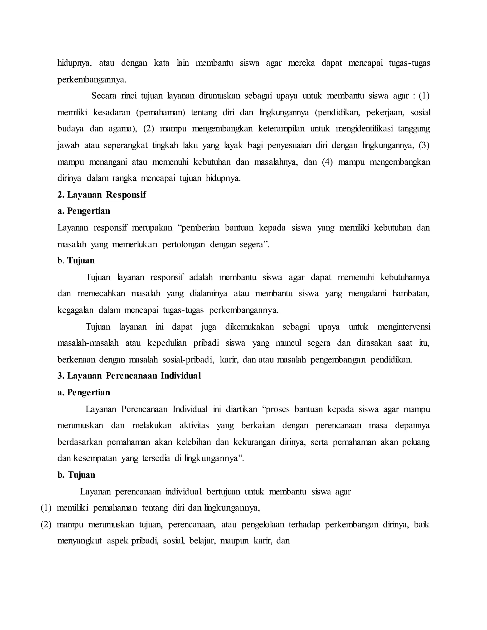 hidupnya, atau dengan kata lain membantu siswa agar mereka dapat mencapai tugas-tugas
perkembangannya.
Secara rinci tujuan layanan dirumuskan sebagai upaya untuk membantu siswa agar : (1)
memiliki kesadaran (pemahaman) tentang diri dan lingkungannya (pendidikan, pekerjaan, sosial
budaya dan agama), (2) mampu mengembangkan keterampilan untuk mengidentifikasi tanggung
jawab atau seperangkat tingkah laku yang layak bagi penyesuaian diri dengan lingkungannya, (3)
mampu menangani atau memenuhi kebutuhan dan masalahnya, dan (4) mampu mengembangkan
dirinya dalam rangka mencapai tujuan hidupnya.
2. Layanan Responsif
a. Pengertian
Layanan responsif merupakan “pemberian bantuan kepada siswa yang memiliki kebutuhan dan
masalah yang memerlukan pertolongan dengan segera”.
b. Tujuan
Tujuan layanan responsif adalah membantu siswa agar dapat memenuhi kebutuhannya
dan memecahkan masalah yang dialaminya atau membantu siswa yang mengalami hambatan,
kegagalan dalam mencapai tugas-tugas perkembangannya.
Tujuan layanan ini dapat juga dikemukakan sebagai upaya untuk mengintervensi
masalah-masalah atau kepedulian pribadi siswa yang muncul segera dan dirasakan saat itu,
berkenaan dengan masalah sosial-pribadi, karir, dan atau masalah pengembangan pendidikan.
3. Layanan Perencanaan Individual
a. Pengertian
Layanan Perencanaan Individual ini diartikan “proses bantuan kepada siswa agar mampu
merumuskan dan melakukan aktivitas yang berkaitan dengan perencanaan masa depannya
berdasarkan pemahaman akan kelebihan dan kekurangan dirinya, serta pemahaman akan peluang
dan kesempatan yang tersedia di lingkungannya”.
b. Tujuan
Layanan perencanaan individual bertujuan untuk membantu siswa agar
(1) memiliki pemahaman tentang diri dan lingkungannya,
(2) mampu merumuskan tujuan, perencanaan, atau pengelolaan terhadap perkembangan dirinya, baik
menyangkut aspek pribadi, sosial, belajar, maupun karir, dan
 