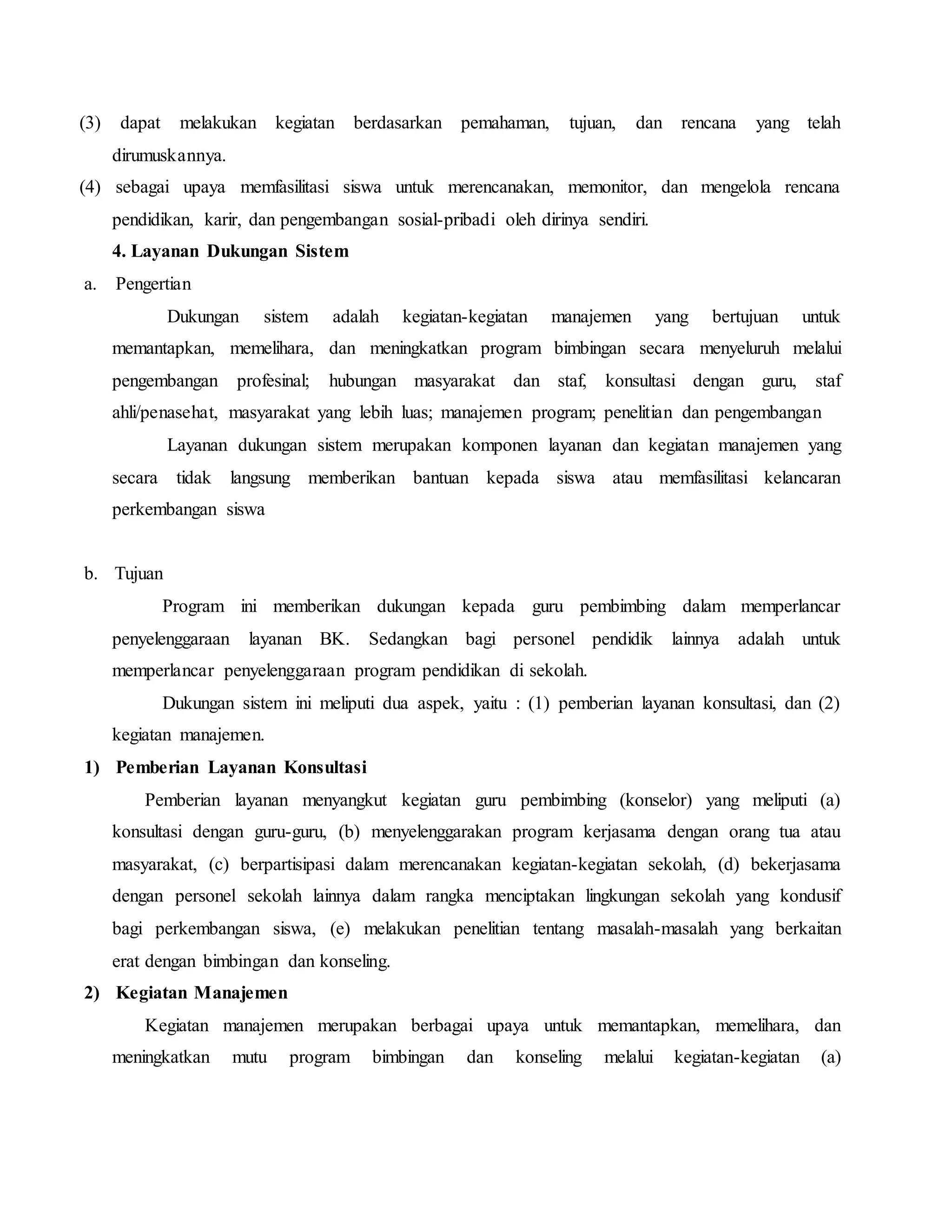(3) dapat melakukan kegiatan berdasarkan pemahaman, tujuan, dan rencana yang telah
dirumuskannya.
(4) sebagai upaya memfasilitasi siswa untuk merencanakan, memonitor, dan mengelola rencana
pendidikan, karir, dan pengembangan sosial-pribadi oleh dirinya sendiri.
4. Layanan Dukungan Sistem
a. Pengertian
Dukungan sistem adalah kegiatan-kegiatan manajemen yang bertujuan untuk
memantapkan, memelihara, dan meningkatkan program bimbingan secara menyeluruh melalui
pengembangan profesinal; hubungan masyarakat dan staf, konsultasi dengan guru, staf
ahli/penasehat, masyarakat yang lebih luas; manajemen program; penelitian dan pengembangan
Layanan dukungan sistem merupakan komponen layanan dan kegiatan manajemen yang
secara tidak langsung memberikan bantuan kepada siswa atau memfasilitasi kelancaran
perkembangan siswa
b. Tujuan
Program ini memberikan dukungan kepada guru pembimbing dalam memperlancar
penyelenggaraan layanan BK. Sedangkan bagi personel pendidik lainnya adalah untuk
memperlancar penyelenggaraan program pendidikan di sekolah.
Dukungan sistem ini meliputi dua aspek, yaitu : (1) pemberian layanan konsultasi, dan (2)
kegiatan manajemen.
1) Pemberian Layanan Konsultasi
Pemberian layanan menyangkut kegiatan guru pembimbing (konselor) yang meliputi (a)
konsultasi dengan guru-guru, (b) menyelenggarakan program kerjasama dengan orang tua atau
masyarakat, (c) berpartisipasi dalam merencanakan kegiatan-kegiatan sekolah, (d) bekerjasama
dengan personel sekolah lainnya dalam rangka menciptakan lingkungan sekolah yang kondusif
bagi perkembangan siswa, (e) melakukan penelitian tentang masalah-masalah yang berkaitan
erat dengan bimbingan dan konseling.
2) Kegiatan Manajemen
Kegiatan manajemen merupakan berbagai upaya untuk memantapkan, memelihara, dan
meningkatkan mutu program bimbingan dan konseling melalui kegiatan-kegiatan (a)
 