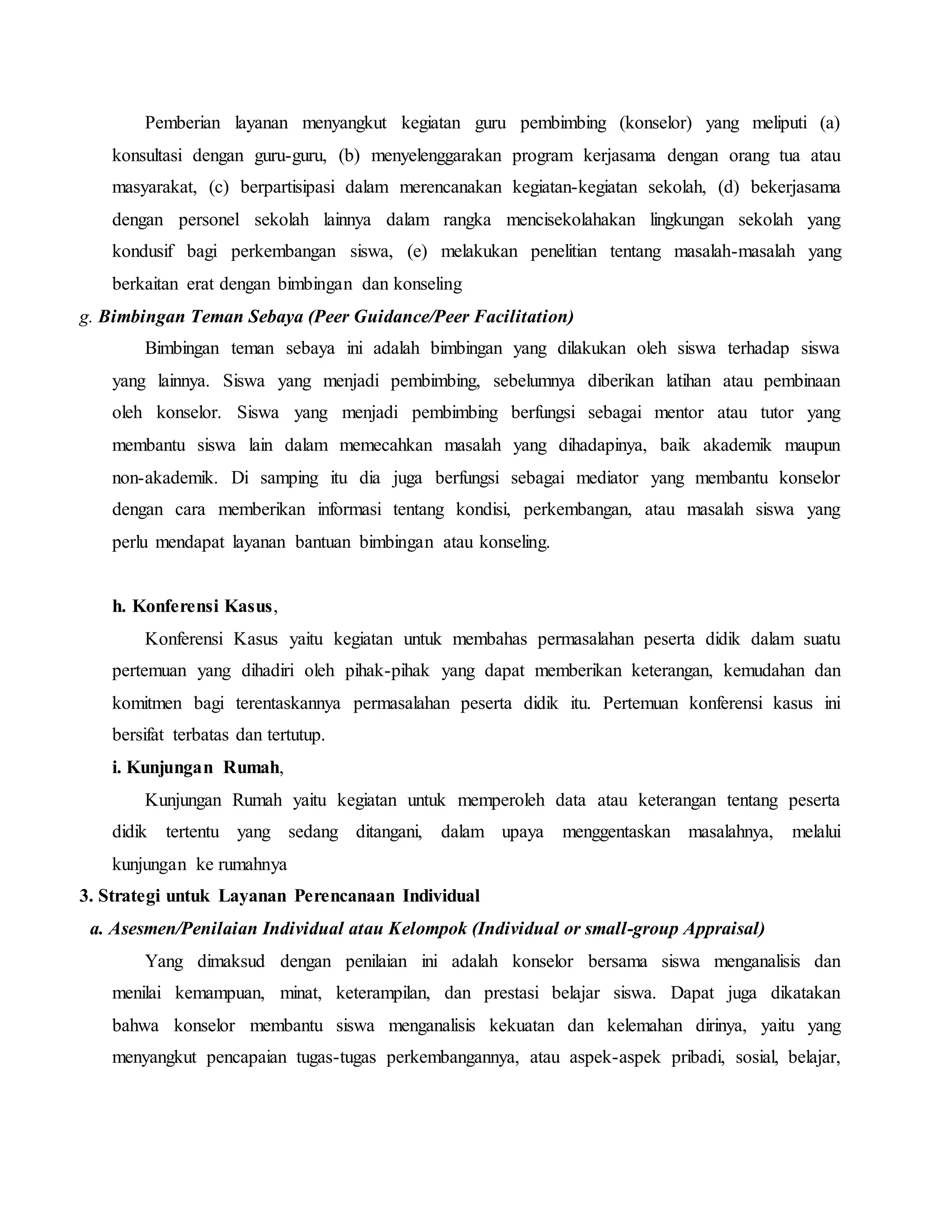 Pemberian layanan menyangkut kegiatan guru pembimbing (konselor) yang meliputi (a)
konsultasi dengan guru-guru, (b) menyelenggarakan program kerjasama dengan orang tua atau
masyarakat, (c) berpartisipasi dalam merencanakan kegiatan-kegiatan sekolah, (d) bekerjasama
dengan personel sekolah lainnya dalam rangka mencisekolahakan lingkungan sekolah yang
kondusif bagi perkembangan siswa, (e) melakukan penelitian tentang masalah-masalah yang
berkaitan erat dengan bimbingan dan konseling
g. Bimbingan Teman Sebaya (Peer Guidance/Peer Facilitation)
Bimbingan teman sebaya ini adalah bimbingan yang dilakukan oleh siswa terhadap siswa
yang lainnya. Siswa yang menjadi pembimbing, sebelumnya diberikan latihan atau pembinaan
oleh konselor. Siswa yang menjadi pembimbing berfungsi sebagai mentor atau tutor yang
membantu siswa lain dalam memecahkan masalah yang dihadapinya, baik akademik maupun
non-akademik. Di samping itu dia juga berfungsi sebagai mediator yang membantu konselor
dengan cara memberikan informasi tentang kondisi, perkembangan, atau masalah siswa yang
perlu mendapat layanan bantuan bimbingan atau konseling.
h. Konferensi Kasus,
Konferensi Kasus yaitu kegiatan untuk membahas permasalahan peserta didik dalam suatu
pertemuan yang dihadiri oleh pihak-pihak yang dapat memberikan keterangan, kemudahan dan
komitmen bagi terentaskannya permasalahan peserta didik itu. Pertemuan konferensi kasus ini
bersifat terbatas dan tertutup.
i. Kunjungan Rumah,
Kunjungan Rumah yaitu kegiatan untuk memperoleh data atau keterangan tentang peserta
didik tertentu yang sedang ditangani, dalam upaya menggentaskan masalahnya, melalui
kunjungan ke rumahnya
3. Strategi untuk Layanan Perencanaan Individual
a. Asesmen/Penilaian Individual atau Kelompok (Individual or small-group Appraisal)
Yang dimaksud dengan penilaian ini adalah konselor bersama siswa menganalisis dan
menilai kemampuan, minat, keterampilan, dan prestasi belajar siswa. Dapat juga dikatakan
bahwa konselor membantu siswa menganalisis kekuatan dan kelemahan dirinya, yaitu yang
menyangkut pencapaian tugas-tugas perkembangannya, atau aspek-aspek pribadi, sosial, belajar,
 