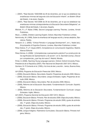 74
— (2007), “Real Decreto 1630/2006 de 29 de diciembre, por el que se establecen las
enseñanzas mínimas del segundo ciclo de Educación Infantil”, en Boletín Oficial
del Estado, 4 de enero, España.
— (2007), “Real Decreto 1631/2006 de 29 de diciembre, por el que se establecen las
enseñanzas mínimas correspondientes a la Educación Secundaria Obligatoria”, en
Boletín Oficial del Estado, 5 de enero, España.
Mitchell, R. y F. Myles (1998), Second Language Learning Theories, Londres, Arnold
Publishers.
Moon, J. (2000), Children Learning English, Oxford, Macmillan Publishers Limited.
Nemirovsky, M. (1999), Sobre la enseñanza del lenguaje escrito y temas aledaños, Bar-
celona, Paidós.
Newport, E. L. (2002), “Critical Periods in Language Development”, en L. Nadel (ed.),
Encyclopedia of Cognitive Science, Londres, Macmillan Publishers Limited.
Pérez Esteve, P. y F. Zayas (2007), Competencia en comunicación lingüística, Madrid,
Alianza Editorial.
Pérez Gómez, A. (2008), “¿Competencias o pensamiento práctico? La construcción de
los significados de representación y de acción”, en G. Sacristán (comp.), Educar
por competencias, ¿qué hay de nuevo?, Madrid, Morata.
Pinter, A. (2006), Teaching Young Language Learners, Oxford, Oxford University Press.
Presidencia de la República (2007), Plan Nacional de Desarrollo 2007-2012, México.
Quintero, N. P. Cortando et al. (1995), A la hora de leer y escribir... textos, Buenos Aires,
Aique.
SEP (2004), Programa de Educación Preescolar 2004, México.
— (2006), Educación Básica. Secundaria. Español. Programas de estudio 2006, México.
— (2006), Educación Básica. Secundaria. Lengua Extranjera. Inglés. Programas de es-
tudio 2006, México.
— (2006), Educación Básica. Secundaria. Plan de estudios 2006, México.
— (2006), Reforma de la Educación Secundaria. Fundamentación Curricular. Español,
México.
— (2006), Reforma de la Educación Secundaria. Fundamentación Curricular. Lengua
Extranjera. Inglés, México.
SEP (2007), Programa Sectorial de Educación 2007-2012, México.
— (2008), Educación Básica. Primaria. Plan de estudios 2009. Etapa de prueba, México.
— (2008), Educación Básica. Primaria. Programas de estudio 2009 y guías de activida-
des. 1er
grado. Etapa de prueba, México.
— (2008), Educación Básica. Primaria. Programas de estudio 2009 y guías de activida-
des. 2º grado. Etapa de prueba, México.
— (2008), Lengua Indígena. Parámetros Curriculares. Educación Básica. Primaria Indí-
gena, México.
 