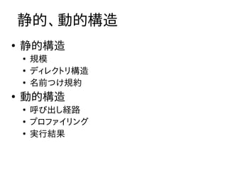 静的、動的構造
●
    静的構造
    ●
        規模
    ●
        ディレクトリ構造
    ●
        名前つけ規約
●
    動的構造
    ●
        呼び出し経路
    ●
        プロファイリング
    ●
        実行結果
 