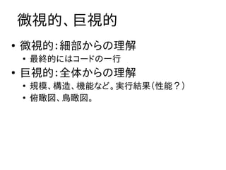 微視的、巨視的
●
    微視的：細部からの理解
    ●
        最終的にはコードの一行
●
    巨視的：全体からの理解
    ●
        規模、構造、機能など。実行結果（性能？）
    ●
        俯瞰図、鳥瞰図。
 
