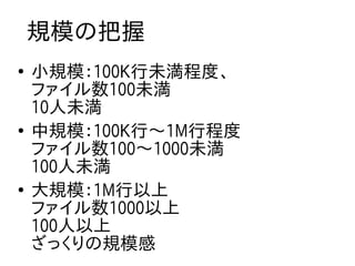 規模の把握
●
    小規模：100K行未満程度、
    ファイル数100未満
    10人未満
●
    中規模：100K行〜1M行程度
    ファイル数100〜1000未満
    100人未満
●
    大規模：1M行以上
    ファイル数1000以上
    100人以上
    ざっくりの規模感
 