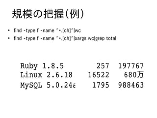 規模の把握（例）
●
    find -type f -name "*.[ch]"|wc
●
    find -type f -name "*.[ch]"|xargs wc|grep total




       Ruby 1.8.5                      257 197767
       Linux 2.6.18                  16522  680万
       MySQL 5.0.24a                  1795 988463
 