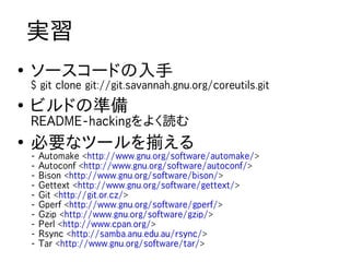 実習
●
    ソースコードの入手
    $ git clone git://git.savannah.gnu.org/coreutils.git
●
    ビルドの準備
    README-hackingをよく読む
●
    必要なツールを揃える
    -   Automake <http://www.gnu.org/software/automake/>
    -   Autoconf <http://www.gnu.org/software/autoconf/>
    -   Bison <http://www.gnu.org/software/bison/>
    -   Gettext <http://www.gnu.org/software/gettext/>
    -   Git <http://git.or.cz/>
    -   Gperf <http://www.gnu.org/software/gperf/>
    -   Gzip <http://www.gnu.org/software/gzip/>
    -   Perl <http://www.cpan.org/>
    -   Rsync <http://samba.anu.edu.au/rsync/>
    -   Tar <http://www.gnu.org/software/tar/>
 