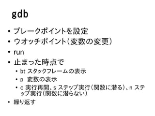 gdb
●
    ブレークポイントを設定
●
    ウオッチポイント（変数の変更）
●
    run
●
    止まった時点で
    ●
      bt スタックフレームの表示
    ●
      p 変数の表示
    ●
      c 実行再開、s ステップ実行（関数に潜る）、n ステ
      ップ実行（関数に潜らない）
●
    繰り返す
 