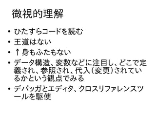 微視的理解
●
    ひたすらコードを読む
●
    王道はない
●
    ↑身もふたもない
●
    データ構造、変数などに注目し、どこで定
    義され、参照され、代入（変更）されてい
    るかという観点でみる
●
    デバッガとエディタ、クロスリファレンスツ
    ールを駆使
 