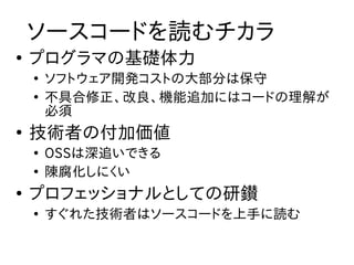 ソースコードを読むチカラ
●
    プログラマの基礎体力
    ●
        ソフトウェア開発コストの大部分は保守
    ●
        不具合修正、改良、機能追加にはコードの理解が
        必須
●
    技術者の付加価値
    ●
        OSSは深追いできる
    ●
        陳腐化しにくい
●
    プロフェッショナルとしての研鑚
    ●
        すぐれた技術者はソースコードを上手に読む
 