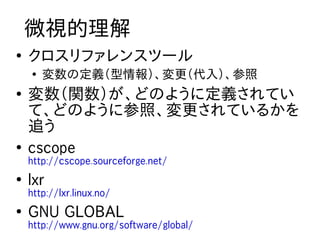 微視的理解
●
    クロスリファレンスツール
    ●
        変数の定義（型情報）、変更（代入）、参照
●
    変数（関数）が、どのように定義されてい
    て、どのように参照、変更されているかを
    追う
●
    cscope
    http://cscope.sourceforge.net/
●
    lxr
    http://lxr.linux.no/
●
    GNU GLOBAL
    http://www.gnu.org/software/global/
 