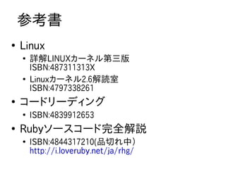 参考書
●
    Linux
    ●
        詳解LINUXカーネル第三版
        ISBN:487311313X
    ●
        Linuxカーネル2.6解読室
        ISBN:4797338261
●
    コードリーディング
    ●
        ISBN:4839912653
●
    Rubyソースコード完全解説
    ●
        ISBN:4844317210(品切れ中）
        http://i.loveruby.net/ja/rhg/
 
